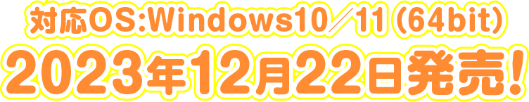 対応OS:Windows10/11(64bit) 2023年12月22日発売! 対応OS:Windows10/11(64bit) 2023年12月22日発売!
